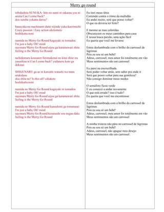 Merry go round
tobidashita SUNI-KA- hito no nami ni sakarau you ni
aruita Can I come back?
dou sureba yokatta darou?
hanayaka na machinami datte nijinde yuku kaerimichi
Crazy passion / Easy action uketomete
hoshikatta noni
namida no Merry Go Round kagayaki ni tomadou
I'm just a baby Oh! mind
sayonara Merry Go Round aijou ga karamawari shita
feeling is the Merry Go Round
tachidomaru kousaten furimukenai no kitai shite iru
yasashisa ni Can I come back? yudaneru koto ga
dekinai
SHIGUNARU ga ao ni kawatte watashi wa mata
arukidasu
dou shita no? Is this all? oikakete
hoshikatta noni
namida no Merry Go Round kagayaki ni tomadou
I'm just a baby Oh! mind
sayonara Merry Go Round aijou ga karamawari shita
feeling is the Merry Go Round
namida no Merry Go Round kanashimi ga tomaranai
I'm just a baby Oh! mind
sayonara Merry Go Round kesanaide sou negau dake
feeling is the Merry Go Round
Eu tirei meus tênis
Correndo contra o ritmo da multidão
Eu andei muito, será que posso voltar?
O que eu deveria ter feito?
E mesmo as ruas coloridas
Obscurecem os meus caminhos para casa
É nossa louca paixão, uma ação fácil
Eu queria que você me levasse
Estou deslumbrada com o brilho do carrossel de
lágrimas
Pois eu sou só um bebê!
Adeus, carrossel, meu amor foi totalmente em vão
Meus sentimentos são um carrossel
Eu parei na encruzilhada
Sem poder voltar atrás, sem saber pra onde ir
Será que posso voltar para sua gentileza?
Não consigo dominar meus medos
O semáforo ficou verde
E eu comecei a andar novamente
O que está errado? isso é tudo?
Eu queria que você me encontrasse
Estou deslumbrada com o brilho do carrossel de
lágrimas
Pois eu sou só um bebê!
Adeus, carrossel, meu amor foi totalmente em vão
Meus sentimentos são um carrossel
A minha tristeza não pára no carrossel de lágrimas
Pois eu sou só um bebê!
Adeus, carrossel, não apague meu desejo
Meus sentimentos são um carrossel.
 