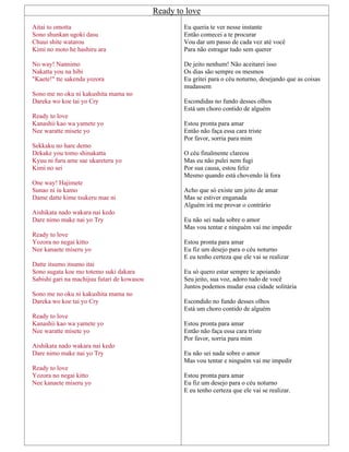 Ready to love
Aitai to omotta
Sono shunkan ugoki dasu
Chuui shite watarou
Kimi no moto he hashiru ara
No way! Nannimo
Nakatta you na hibi
"Kaete!" tte sakenda yozora
Sono me no oku ni kakushita mama no
Dareka wo koe tai yo Cry
Ready to love
Kanashii kao wa yamete yo
Nee waratte misete yo
Sekkaku no hare demo
Dekake you tomo shinakatta
Kyuu ni furu ame sae ukareteru yo
Kimi no sei
One way! Hajimete
Sunao ni iu kamo
Dame datte kime tsukeru mae ni
Aishikata nado wakara nai kedo
Dare nimo make nai yo Try
Ready to love
Yozora no negai kitto
Nee kanaete miseru yo
Datte itsumo itsumo itai
Sono sugata koe mo totemo suki dakara
Sabishi gari na machijuu futari de kowasou
Sono me no oku ni kakushita mama no
Dareka wo koe tai yo Cry
Ready to love
Kanashii kao wa yamete yo
Nee waratte misete yo
Aishikata nado wakara nai kedo
Dare nimo make nai yo Try
Ready to love
Yozora no negai kitto
Nee kanaete miseru yo
Eu queria te ver nesse instante
Então comecei a te procurar
Vou dar um passo de cada vez até você
Para não estragar tudo sem querer
De jeito nenhum! Não aceitarei isso
Os dias são sempre os mesmos
Eu gritei para o céu noturno, desejando que as coisas
mudassem
Escondidas no fundo desses olhos
Está um choro contido de alguém
Estou pronta para amar
Então não faça essa cara triste
Por favor, sorria para mim
O céu finalmente clareou
Mas eu não pulei nem fugi
Por sua causa, estou feliz
Mesmo quando está chovendo lá fora
Acho que só existe um jeito de amar
Mas se estiver enganada
Alguém irá me provar o contrário
Eu não sei nada sobre o amor
Mas vou tentar e ninguém vai me impedir
Estou pronta para amar
Eu fiz um desejo para o céu noturno
E eu tenho certeza que ele vai se realizar
Eu só quero estar sempre te apoiando
Seu jeito, sua voz, adoro tudo de você
Juntos podemos mudar essa cidade solitária
Escondido no fundo desses olhos
Está um choro contido de alguém
Estou pronta para amar
Então não faça essa cara triste
Por favor, sorria para mim
Eu não sei nada sobre o amor
Mas vou tentar e ninguém vai me impedir
Estou pronta para amar
Eu fiz um desejo para o céu noturno
E eu tenho certeza que ele vai se realizar.
 