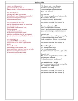 Swing of lie
wakare ga chikadzuite iru
yokan wa ataru ki ga shite iru
tokidoki miseru togatta kuchimoto de wakaru
nee atashi-tachi tte
nureta BURANKO mitai ni baby
furitsudzuketa ame ni hagureta dake desho?
I continue waiting for wind ah ah
doushite damatte iru no?
uso nara yamete tte itta kedo
uso mo tsukenai you na hito wa motto kirai
nee atashi-tachi tte
yureru BURANKO mitai ni baby
tada surechigatte
onaji basho kara ugokenai
I continue waiting for wind ah ah
machi no sumikko de futari te wo tsunaide
yoru ni kakurete iru kaeru basho nante nai no
nee atashi-tachi tte
nureta BURANKO mitai ni baby
tada furitsudzuketa ame ni hagureta dake
desho?
nee sou da tte itte
yureru BURANKO mitai ni baby
zutto surechigatte majiwaru koto mo nai kedo
I continue waiting for wind ah ah
I continue waiting for wind ah ah
Nós ficamos mais e mais distantes
Eu estava certa o tempo todo né?
Quando você abre a sua boca eu sei
quem você realmente é
Sim, nós dois
Nós estamos ensopados nesse balanço, baby
Mas, continua chovendo
A chuva fez com nos perdêssemos?
Eu continuo esperando pelo vento ah ah
Por que você não diz nada?
Eu te avisei para parar de mentir
Mas eu odeio mais alguém que não consegue
parar de mentir do que as próprias mentiras
Sim, nós dois
Estamos dançando esse balanço juntos, baby
Continuamos passando um ao outro
E não conseguimos alcançar o mesmo local
Eu continuo esperando pelo vento ah ah
Nessa cidade gelada
Nós unimos nossas mãos
Nos escondemos na noite
Já que não temos um lugar para o qual voltar
Sim, nós dois
Nós estamos ensopados nesse balanço, baby
Mas, continua chovendo
A chuva fez com nos perdêssemos?
Sim, você sabe que é verdade
Estamos dançando esse balanço juntos, baby
Nós sempre nos ultrapassamos
Nunca nos abraçamos
Eu continuo esperando pelo vento ah ah
Eu continuo esperando pelo vento ah ah
 