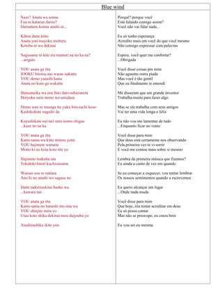 Blue wind
Naze? Anata wa sonna
Fuu ni katarun darou?
Damatteru konna atashi ni...
Kibou datte kitto
Anata yori tsuyoku motteru
Kotoba ni wa dekinai
Nagusame ni kite iru tsumori na no ka na?
...arigato
YOU anata ga itta
JOOKU hitotsu mo warae nakatta
YOU demo yasashi katta
Anata no koto ga wakatta
Hatsumeika wa erai hito dato oshierareta
Doryoku suru mono wo umidasu
Demo sore ni muraga tte yuku hito-tachi koso
Kashikokute nagaiki da
Kuyashikute nai tari suru nomo chigau
...kaze no na ka
YOU anata ga itta
Kami-sama wa kitto miteru yotte
YOU hajimete waraeta
Motto ki no kiita koto itte yo
Hajimete tsukutta uta
Tokidoki hitori kuchizusamu
Wasure sou ni nattara
Ano hi no atashi wo sagasu no
Datte tadoritsukitai basho wa
...kawara nai
YOU anata ga itta
Kami-sama no hanashi mo ima wa
YOU shinjite miru yo
Utau koto shika dekinai mou daijoubu yo
Atashirashiku ikite you
Porquê? porque você
Está falando comigo assim?
Você não vai falar nada...
Eu só tenho esperança
Acredito mais em você do que você mesmo
Não consigo expressar com palavras
Espere, você quer me confortar?
...Obrigada
Você disse coisas pra mim
Não aguento outra piada
Mas você é tão gentil
Que eu finalmente te entendi
Me disseram que um grande inventor
Trabalha muito para fazer algo
Mas se ele trabalha com seus amigos
Vai ter uma vida longa e feliz
Eu não vou me lamentar de tudo
...Enquanto ficar no vento
Você disse para mim
Que deus está certamente nos observando
Pela primeira vez te vi sorrir
E você me contou mais sobre si mesmo
Lembra da primeira música que fizemos?
Eu ainda a canto de vez em quando
Se eu começar a esquecer, vou tentar lembrar
Os nossos sentimentos quando a escrevemos
Eu quero alcançar um lugar
...Onde nada muda
Você disse para mim
Que hoje, iria tentar acreditar em deus
Eu só posso cantar
Mas não se preocupe, eu estou bem
Eu vou ser eu mesma.
 
