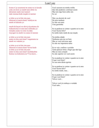 I can’t say
konna n' ja susumenai tte anata wa iu keredo
yoku aru koto yo atashi nara shitte iru
akiramete nante inai tsumori
tada waraiau hodo mujaki ni narenai
ai shite yo ai ni kite ieta nara
shiawase ni nareru kana? okubyou na
atashi ni kidzuite yo
machi de hayari no skirt ja kyuukutsu de
tsukareta kao ni aeta nara ochitsuku yo
tomadou anata wo mite iru dake
tsuyogari no atashi wa sunao ni narenai
ai shite yo ai ni kite ieta nara
anata wa dou suru kana? wagamama na
atashi wo wakatte yo
ai shite yo ai ni kite ieta nara
shiawase ni nareru kana? kowai kedo
ai shite yo ai ni kite ieta nara
anata wa dou suru kana? moshikashite
hontou wa kidzuiteru no? You know...
Você sussurra na minha orelha
Que não podemos continuar assim
Mas tem algo bom sobre nós
Eu sei
Não vou desistir de você
De jeito nenhum
Eu não sou mais
Uma garotinha
Se eu pudesse te contar o quanto eu te amo
Você ficaria feliz?
Eu tenho tanto medo da sua reação
Na minha cidade
Nenhuma saia me cai bem
Mas se você estivesse aqui
Eu não me importaria tanto
Eu te vejo, confuso e sozinho
Tento parecer forte e fingir que não ligo
Mas no meu coração
Eu não suporto ver você assim
Se eu pudesse te contar o quanto eu te amo
O que você faria?
Eu sou uma idiota egoísta
Se eu pudesse te contar o quanto eu te amo
Você ficaria feliz?
Eu tenho medo, mas...
Se eu pudesse te contar o quanto eu te amo
O que você faria?
Talvez você...
Talvez você já conheça a verdade
Você sabe...
 
