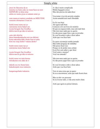 Simply white
jinsei tte fukuzatsu da ne
nimotsu wa fuete yuku no iranai hazu na noni
SHINPURU ni ikite mitai
ashita wo motto jiyuu ni tsukatte mitai yo
sono mama ni natteru yomikake no MISUTERI
wasurete shimaetara ii noni ne
hoshii mono nante nai yo
suterarenai mono bakari aru
ryoute hirogete Say Goodbye
dekita nara ki ga raku ni naresou
zutto tabi shite'tai
demo hatarakanakucha sore mo dekinai
keitai nakushita dake chotto fuan ni natta
kimi mo onaji desho? wakaru desho?
hoshii mono nante nai yo
suterarenai mono bakari aru
ryoute hirogete Say Goodbye
dekita nara ki ga raku ni naresou
hoshii mono wa tatta hitotsu
mitsuketara sore dake de ii
dakedo sou mo ikanai kara
kakaekonjatte mou tsukareru
kangaesugichatte tsukareru
A vida é muito complicada
Minha bagagem cresce
Mas não preciso de nada disso
Vou tentar viver de um jeito simples
Assim amanhã terei mais liberdade
Eu fiz isso hoje
Até agora tudo bem
Comecei a ler um livro de mistério
Só que eu esquecei dele, mas está tudo bem
Não tem mais nada que eu queira
Eu não posso jogar fora o que eu já tenho
Se você levantar a mão e dizer adeus
Acho que vou ficar bem
Eu quero recomeçar minha jornada
Mas tenho preguiça de trabalhar
Não posso fazer isso
Porque só de perder meu celular
Eu já fico sem saber o que fazer
Você sente o mesmo?
Você me entende?
Não tem mais nada que eu queira
Eu não posso jogar fora o que eu já tenho
Se você levantar a mão e dizar adeus
Acho que vou ficar bem
Tem só uma coisa que eu quero
Se eu a encontrasse, acho que tudo ficaria bem
Mas eu não vou procurar
Se eu tivesse tudo, a vida seria muito chata
Acho que agora eu pensei demais.
 