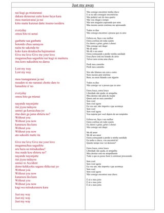 Just my away
nai kagi ga miataranai
dakara derarenai zutto kono heya kara
mou maniawanai ja nai
kitto matte kurenai datte itsumo isoideru
everyday
omou hito ni aenai
ganbatte saa ganbatte
hotondo chuu samayou
naita tte sakenda tte
koko kara denakucha hajimannai
Give me love Give me your love
mugamuchuu sagashite nai kagi ni maitteru
itsu koro nakushita no darou
Lost my way
Lost my way
mou tsunagaranai ja nai
rusuden ni mo naranai chotto dare to
hanashite n' no
everyday
omou hito ga mienai
nayande nayanjatte
itai jiyuu tadayou
unmei ga kawacchau yo
ittai dare ga jama shiteru no?
Without you
Without you now
kanarazu iku kara
Without you
Without you now
ato sukoshi matte ita
Give me love Give me your love
mugamuchuu sagashite
aru hazu sa mitsukedase!
itsu made kou shiteru no?
nayande nayanjatte
itai jiyuu tadayou
unmei ni Accident
demo kekkyoku sagasu shika nai yo
Without you
Without you now
kanarazu iku kara
Without you
Without you now
kagi wa mitsukerareru kara
Just my way
Just my way
Just my way
Não consigo encontrar minha chave
E se eu não conseguir encontrá-las
Não poderei sair do meu quarto
Não vou chegar a tempo
Não tem ninguém esperando por mim
Mas mesmo assim continuo me apressando
Todos os dias
Não consigo encontrar a pessoa que eu amo
Esforce-se, faça o seu melhor
Estou confusa em toda a parte
Eu chorei e gritei, gritei e chorei
Não consigo sair daqui
Me dê amor
Me dê o seu amor
Estou começando a perder minha sanidade
Essa chave está me tirando do sério
Talvez nem exista uma chave
Perdi meu caminho
Perdi meu caminho
Nós não falamos um com o outro
Nem mesmo pelo telefone
Bem, eu estou falando com alguém
Todos os dias
Não consigo ver a pessoa que eu amo
Estou louca, estou louca
Liberdade não ajuda, só atrapalha
Meu destino não pára de mudar
Quem está no meu caminho?
Sem você
Sem você agora
Eu vou sair, não importa o que aconteça
Sem você
Sem você agora
Vou esperar por você depois de um tempinho
Esforce-se, faça o seu melhor
Estou confusa em toda a parte
Eu chorei e gritei, gritei e chorei
Não consigo sair daqui
Me dê amor
Me dê seu amor
Estou começando a perder a minha sanidade
Eu tenho a chave, vou encontrá-la!
Quanto tempo isso vai demorar?
Estou louca, estou louca
Liberdade não ajuda, só atrapalha
Meu destino está me atrapalhando
Tudo o que eu posso fazer é continuar procurando
Sem você
Sem você agora
Eu vou sair, não importa o que aconteça
Sem você
Sem você agora
Não consigo encontrar essa chave
É só o meu jeito
É só o meu jeito
É só o meu jeito.
 