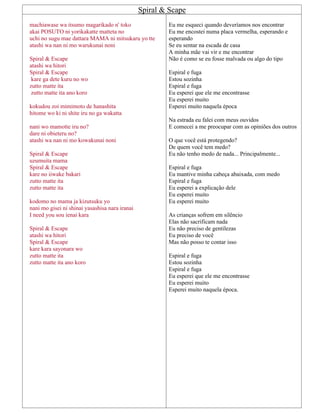 Spiral & Scape
machiawase wa itsumo magarikado n' toko
akai POSUTO ni yorikakatte matteta no
uchi no sugu mae dattara MAMA ni mitsukaru yo tte
atashi wa nan ni mo warukunai noni
Spiral & Escape
atashi wa hitori
Spiral & Escape
kare ga dete kuru no wo
zutto matte ita
zutto matte ita ano koro
kokudou zoi mimimoto de hanashita
hitome wo ki ni shite iru no ga wakatta
nani wo mamotte iru no?
dare ni obieteru no?
atashi wa nan ni mo kowakunai noni
Spiral & Escape
uzumuita mama
Spiral & Escape
kare no iiwake bakari
zutto matte ita
zutto matte ita
kodomo no mama ja kizutsuku yo
nani mo gisei ni shinai yasashisa nara iranai
I need you sou ienai kara
Spiral & Escape
atashi wa hitori
Spiral & Escape
kare kara sayonara wo
zutto matte ita
zutto matte ita ano koro
Eu me esqueci quando deveríamos nos encontrar
Eu me encostei numa placa vermelha, esperando e
esperando
Se eu sentar na escada de casa
A minha mãe vai vir e me encontrar
Não é como se eu fosse malvada ou algo do tipo
Espiral e fuga
Estou sozinha
Espiral e fuga
Eu esperei que ele me encontrasse
Eu esperei muito
Esperei muito naquela época
Na estrada eu falei com meus ouvidos
E comecei a me preocupar com as opiniões dos outros
O que você está protegendo?
De quem você tem medo?
Eu não tenho medo de nada... Principalmente...
Espiral e fuga
Eu mantive minha cabeça abaixada, com medo
Espiral e fuga
Eu esperei a explicação dele
Eu esperei muito
Eu esperei muito
As crianças sofrem em silêncio
Elas não sacrificam nada
Eu não preciso de gentilezas
Eu preciso de você
Mas não posso te contar isso
Espiral e fuga
Estou sozinha
Espiral e fuga
Eu esperei que ele me encontrasse
Eu esperei muito
Esperei muito naquela época.
 