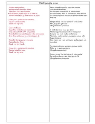 Thank you my teens
Himitsu no tegami wo
Akibako ni kakushite iru basho
Tooi hi no kioku wo nozoitara
Chikadzuiteru juudai saigo no hi made ni
Yarinokoshita koto ga mada arisou de aseru
Otona ni wa naritakunai to omotteta
Dakedo kansha shiteru
Thank you My teens
Utau koto bakari
Kuyashisa mo mata sugu uta ni shita
Sore dake de CHIKARA ni kaerareta
Tomodachi ni wa sukoshi demo yoku omowaretai
Ki ni shite nai tsumori na no ni mieppari da
Atarashii deai ga yume wo sasaeta
Dakara kansha shiteru
Thank you My friends
Otona ni wa naritakunai to omotteta
Dakedo hatachi ni naru
Thank you My teens
Estou tentando esconder essa carta secreta
Aqui nessa caixa vazia
Eu olho para as memórias de dias distantes
Eu tento manter perto os ultimos dias dessa década
As coisas que deixei inacabadas provavelmente irão
murchar
Sempre pensei "eu não queria vir a ser adulta"
Mas, eu quero agradecer
Obrigado minha juventude
O canto é a única coisa que tenho
Minha vergonha torna isso facil para cantar
Somente isso pode mudar minha força
Não tenho muitos amigos, mas quero pensar neles
frequentemente
Essa crença não é um sentimento qualquer para ser
escondido
Novos encontros me apoiaram no meu sonho
Todavia, eu quero agradecer
Obrigado meus amigos
Sempre pensei "eu não queria vir a ser adulta"
De qualquer forma,estou indo para os 20
Obrigado minha juventude.
 