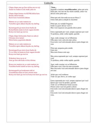 Umbrella
Chapu chapu ame ga furu nichou me no roji
Anata wo mukae ni eki made yuku no
Chapu chapu hontou wa KENKAshita kara
Houtte okitai keredo...
Kuroi kasa wasureteta dakara
Matteru no yo zutto matteru no
Yurushite ageru dakara hayaku my darling
Kaisatsuguchi ga mieru kono basho de
Komarihateta anata no koto sagasu keredo
Konya mo kaeri ga osoi ne
Chapu chapu furitsuzuku futari no aida ni
Chiisana mizu tamari
Shiroi kutsu yogoreteta dakedo
Matteru no yo zutto matteru no
Yurushite ageru dakara hayaku my darling
Kaisatsuguchi ga mieru kono basho de
Te wo futte iru anata no koto sagasu keredo
Konya mo kaeri ga osoi ne
Wakatteru hazu na no ni
Ame ga furu tabi koko ni kite shimau
Konya mo matteru no yo zutto matteru no
Yurushite hoshii atashi no koto my darling
Kaisatsuguchi ga kurakunaru tabi ni
Yasashikatta anata no koto omotte naita
Konya mo kaeri ga osoi ne konya mo kaeri ga osoi ne
*Nota...
Segundo o tradutor sweet9december, pitter pat seria
Peter pan, isso nao me fez muito sentido, entao vou
deixar como pitter-pat...
Pitter-pat está chovendo na rua no bloco 2
Estou indo para a estação te encontrar
Pitter-pat, na verdade brigamos
Então eu quero deixar você ir
Mas você esqueceu seu guarda-chuva preto
Estou esperando por você, sempre esperarei por você
Te perdoou, então venha rapido, querido
Aqui, onde consigo ver as bilheterias
Olho para você, certo de estar calmo
Essa noite você está atrasado denovo para chegar em
casa
Pitter-pat, pequena gota caindo
Entre nós
Meu tenis branco está sujo
Mas estou esperando por você, sempre esperarei por
você
Te perdoou, então venha rapido, querido
Aqui, onde consigo ver as bilheterias
Olho para você, certo de estar acenando
Mas esta noite você está atrasado denovo para chegar
em casa
Achei que você soubesse
Toda vez que chove, eu venho aqui
Estou esperando por você, sempre esperarei por você
Quero que você me perdoe, querido
Toda vez as bilheterias foram escuras
Pensei como você era gentil e chorei
Esta noite você está atrasado denovo para chegar em
casa
Esta noite você está atrasado denovo para chegar em
casa,
 