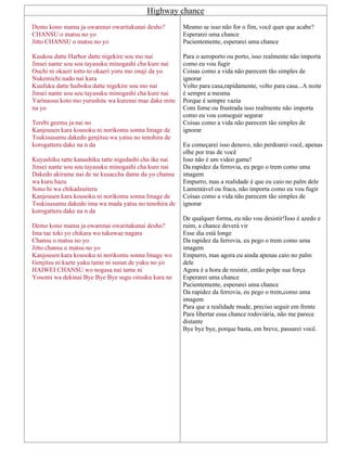 Highway chance
Demo kono mama ja owarenai owaritakunai desho?
CHANSU o matsu no yo
Jitto CHANSU o matsu no yo
Kuukou datte Harbor datte nigekire sou mo nai
Jinsei nante sou sou tayasuku minogashi cha kure nai
Ouchi ni okaeri totto to okaeri yoru mo onaji da yo
Nukemichi nado nai kara
Kuufuku datte haiboku datte nigekire sou mo nai
Jinsei nante sou sou tayasuku minogashi cha kure nai
Yarinaosu koto mo yurushite wa kurenai mae dake mite
na yo
Terebi geemu ja nai no
Kanjousen kara kousoku ni norikomu sonna Image de
Tsukisusumu dakedo genjitsu wa yatsu no tenohira de
korogatteru dake na n da
Kuyashiku tatte kanashiku tatte nigedashi cha ike nai
Jinsei nante sou sou tayasuku minogashi cha kure nai
Dakedo akirame nai de ne kusaccha dame da yo chansu
wa kuru hazu
Sono hi wa chikadzuiteru
Kanjousen kara kousoku ni norikomu sonna Image de
Tsukisusumu dakedo ima wa mada yatsu no tenohira de
korogatteru dake na n da
Demo kono mama ja owarenai owaritakunai desho?
Ima tae toki yo chikara wo takuwae nagara
Chansu o matsu no yo
Jitto chansu o matsu no yo
Kanjousen kara kousoku ni norikomu sonna Image wo
Genjitsu ni kaete yuku tame ni susun de yuku no yo
HAIWEI CHANSU wo nogasa nai tame ni
Yosomi wa dekinai Bye Bye Bye sugu oitsuku kara ne
Mesmo se isso não for o fim, você quer que acabe?
Esperarei uma chance
Pacientemente, esperarei uma chance
Para o aeroporto ou porto, isso realmente não importa
como eu vou fugir
Coisas como a vida não parecem tão simples de
ignorar
Volto para casa,rapidamente, volto para casa...A noite
é sempre a mesma
Porque é sempre vazia
Com fome ou frustrada isso realmente não importa
como eu vou conseguir segurar
Coisas como a vida não parecem tão simples de
ignorar
Eu começarei isso denovo, não perdoarei você, apenas
olhe por tras de você
Isso não é um video game!
Da rapidez da ferrovia, eu pego o trem como uma
imagem
Empurro, mas a realidade é que eu caio no palm dele
Lamentável ou fraca, não importa como eu vou fugir
Coisas como a vida não parecem tão simples de
ignorar
De qualquer forma, eu não vou desistir!Isso é azedo e
ruim, a chance deverá vir
Esse dia está longe
Da rapidez da ferrovia, eu pego o trem como uma
imagem
Empurro, mas agora eu ainda apenas caio no palm
dele
Agora é a hora de resistir, então polpe sua força
Esperarei uma chance
Pacientemente, esperarei uma chance
Da rapidez da ferrovia, eu pego o trem,como uma
imagem
Para que a realidade mude, preciso seguir em frente
Para libertar essa chance rodoviária, não me parece
distante
Bye bye bye, porque basta, em breve, passarei você.
 