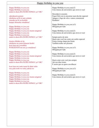 Happy birthday to you you
Happy Birthday to you you
Happy Birthday to you you
anata ni okuru BA-SUDEI SONGU yo? OK?
odorakasete gomen
tokubetsu na hi ni aete yokatta
rousoku no hi wo keshite
kanpai shimasho omedetou!
Happy Birthday to you you
Happy Birthday to you you
Happy Birthday to you you itsumo arigatou!
Happy Birthday to you you
Happy Birthday to you you
anata ni okuru BA-SUDEI SONGU yo? OK?
itsumo chikaku ni ite
tokubetsu na yume kikasete hoshii
kore kara mo yoroshiku
PUREZENTO mo aru yo omedetou!
Happy Birthday to you you
Happy Birthday to you you
Happy Birthday to you you itsumo arigatou!
Happy Birthday to you you
Happy Birthday to you you
anata ni okuru BA-SUDEI SONGU yo? OK?
kore kara mo zutto tsurai hi datte issho
sou yatte toshi wo totte yukitai no
Happy Birthday to you you
Happy Birthday to you you
Happy Birthday to you you itsumo arigatou!
Happy Birthday to you you
Happy Birthday to you you
anata ni okuru BA-SUDEI SONGU yo? OK?
Happy Birthday to you you(x2)
Uma música de aniversário que envio à você
Desculpa te assustar,
Fiquei feliz em te encontrar num dia tão especial
Apague o fogo da vela e vamos comemorar
Parabéns!
Happy Birthday to you you (x3)
Obrigada por tudo
Happy Birthday to you you(x2)
Uma música de aniversário que envio à você
Sempre perto de mim
Quero que você me conte um sonho especial
Esteja comigo daqui pra frente
Também tenho um presente
Happy Birthday to you you (x3)
Obrigada por tudo
Happy Birthday to you you(x2)
Uma música de aniversário que envio à você
Quero estar com você pra sempre
Até nos dias tristes
É assim que eu quero envelhecer
Happy Birthday to you you (x3)
Obrigada por tudo
Happy Birthday to you you(x2)
Uma música de aniversário que envio à você.
 