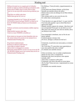 Winding road
Shibuya de juutai na no yuugata goji no kokudou
Smoke no mado no mukou jitensha ga surinukete yuku
Kinou mita ITARIA eiga no serifu mitai ni blue
Nana iro no ano niji na do sawaru koto ga dekinai you
ni
Onaji hito wo aishite yuku koto
Dekiru hazu ga nai tte iu no yo
Tsumannai hanashi yo ne? Tokoro de ima nanji?
SUTAATO ni ma ni au kana? RAIVU ni ikitai no ni
KAA SUTEREO dake ja fuman na no hizumasete
Guitar
Taikutsu na kisetsu nan da nenmatsu rashiku nigiwau
keredo
Onaji keshiki tsuzuite yuku dake
Utsuri no warui TEREBI wo keshite yo
Kitto rainen no ima goro no koto hanashite mite mo
Ah~urenai mitai ni ki yasume ni mo naranai tte sa
Wakatteirunda Winding road
Hi ga kureru tojikomerareta
Kuruma no naka de yarikirenai yo
Aseru dake ja tsukare chaushi
Saki no koto wa kangae'n no yameta
Kitto kono mama RAIVU ni ma ni ai sou ni mo nai shi
Ah~IRAIRA shitatte nan ni mo susumu hazu nai tte sa
Wakatteirunda Winding road
Em Shibuya, 5 horas da tarde, congestionamento na
rodovia
Lá da janela uma fumaça distante, as bicicletas
fazendo seu caminho atraves do trafico
Ontem estava como um dialogo de um filme italiano,
triste e azul
Não consigo sentir as sete cores do arco iris
Eu venho amar a mesma pessoa
"Você não deve ser capaz de fazer", é o que você diz
Você não pode guardar o que eu disse?Que hora é
agora nesse lugar?
Quando seremos capazes de começar...Que hora você
vai corresponder?Você quer ver um show ao vivo?
Meu mero som stereo do carro não me satisfaz, deixe
me distorcer meu violão
Essa temporada é entediante, mas no fim do ano
parece agitado
Continua apenas a mesma vista
Por favor, desligue a reflexão do mal na tv
Certamente, no próximo ano nessa epoca, eu tentarei
conversar
Ah~Você disse "É como dizer uma superstição,no
caso meu espírito não está a vontade"
Eu entendo esse caminho sinuoso
O dia vai terminar, isso vai acabar completamente
Dentro do meu carro, é insuportável
Realmente não estou com pressa, estou apenas
cansada, sabe?
Antes disso, eu pensava sobre parar
Certamente, esse show não pode ser nessa época
Ah~Eu falei "Estou nervosa, e supostamente as coisas
melhoram"
Eu entendo esse caminho sinuoso
 