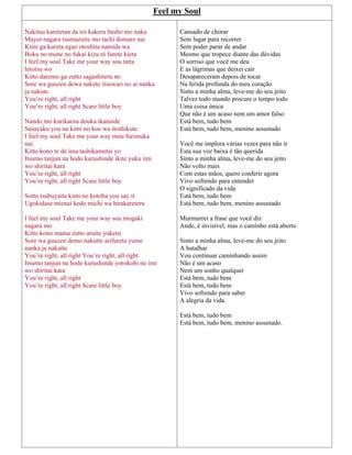 Feel my Soul
Nakitsu karetetan da toi kakeru basho mo naku
Mayoi nagara tsumazuite mo tachi domare nai
Kimi ga kureta egao otoshita namida wa
Boku no mune no fukai kizu ni furete kieta
I feel my soul Take me your way sou tatta
hitotsu wo
Kitto daremo ga zutto sagashiteru no
Sore wa guuzen dewa nakute itsuwari no ai nanka
ja nakute
You’re right, all right
You’re right, all right Scare little boy
Nando mo kurikaesu douka ikanaide
Sasayaku you na kimi no koe wa itoshikute
I feel my soul Take me your way mou furimuka
nai
Kitto kono te de ima tashikametai yo
Itsumo tanjun na hodo kurushinde ikite yuku imi
wo shiritai kara
You’re right, all right
You’re right, all right Scare little boy
Sotto tsubuyaita kimi no kotoba you say it
Ugokidase mienai kedo michi wa hirakareteru
I feel my soul Take me your way sou mogaki
nagara mo
Kitto kono mama zutto aruite yukeru
Sore wa guuzen demo nakutte arifureta yume
nanka ja nakutte
You’re right, all right You’re right, all right
Itsumo tanjun na hodo kurushinde yorokobi no imi
wo shiritai kara
You’re right, all right
You’re right, all right Scare little boy
Cansado de chorar
Sem lugar para recorrer
Sem poder parar de andar
Mesmo que tropece diante das dúvidas
O sorriso que você me deu
E as lágrimas que deixei cair
Desapareceram depois de tocar
Na ferida profunda do meu coração
Sinto a minha alma, leve-me do seu jeito
Talvez todo mundo procure o tempo todo
Uma coisa única
Que não é um acaso nem um amor falso
Está bem, tudo bem
Está bem, tudo bem, menino assustado
Você me implora várias vezes para não ir
Esta sua voz baixa é tão querida
Sinto a minha alma, leve-me do seu jeito
Não volto mais
Com estas mãos, quero conferir agora
Vivo sofrendo para entender
O significado da vida
Está bem, tudo bem
Está bem, tudo bem, menino assustado
Murmurrei a frase que você diz
Ande, é invisível, mas o caminho está aberto
Sinto a minha alma, leve-me do seu jeito
A batalhar
Vou continuar caminhando assim
Não é um acaso
Nem um sonho qualquer
Está bem, tudo bem
Está bem, tudo bem
Vivo sofrendo para saber
A alegria da vida.
Está bem, tudo bem
Está bem, tudo bem, menino assustado.
 