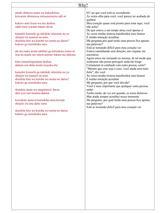 Why?
atashi shitteiru anata wa kakushiteru
kowarete shimaisou mitsumerareru tabi ni
kokoro atari kurai wa aru deshou
sakki kara waratte bakari da ne
kanashii kimochi ga tokidoki afureteta no yo
shinjite iru tsumori na noni
doushite hito wa kotoba wo motta no darou?
kokoro ga mienikuku naru
ate mo naku aruita tabibito ga mitsukeru mono ni
ima no atashi mo niteru anmari fukaoi mo dekinai
kitto mimachigaetetan deshou
dattara sou datte motto tsuyoku itte
kanashii kimochi ga tokidoki afureteta no yo
shinjite iru tsumori na noni
doushite hito wa kotoba wo motta no darou?
kokoro ga mienikuku naru
doushite anata wo utagatterun' darou
dare yori mo taisetsu dakara
kowakute tama ni kurushiku naru keredo
shinjite iru ima datte zutto
doushite hito wa kotoba wo motta no darou
kokoro ga mienikuku naru
EU sei que você está se escondendo
Às vezes olho para você, você parece ter acabado de
quebrar
Meu coração quase está pronto para estar aqui, você
não acha?
Do que estava a um tempo atras,você apenas ri
As vezes minha tristeza transbordou meu humor
É minha intenção acreditar
Me pergunto,por qual razão uma pessoa fica apenas
nas palavras?
Está se tornando difícil para meu coração ver
Estava caminhando sem direção, um viajante me
encontrou
Agora estou me tornando eu mesma, de tal modo que
realmente não posso perseguir nada tão longe
Certamente te confundi com outra pessoa, certo?
”Mesmo que esse seja o caso, você ainda será mais
forte”, diz você
Às vezes minha tristeza transbordou meu humor
É minha intenção acreditar
Me pergunto, por que você dúvida?
Você é mais importante que qualquer outra pessoa,
então
Tenho medo, de vez em quando, se torna doloroso
Mas ainda sempre acreditei nesse momento
Me pergunto, por qual razão uma pessoa fica apenas
nas palavras?
Está se tornando difícil para meu coração ver
 