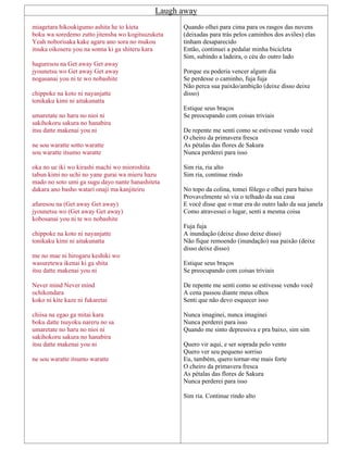 Laugh away
miagetara hikoukigumo ashita he to kieta
boku wa soredemo zutto jitensha wo kogitsuzuketa
Yeah noborisaka kake agaru ano sora no mukou
itsuka oikoseru you na sonna ki ga shiteru kara
haguresou na Get away Get away
jyounetsu wo Get away Get away
nogasanai you ni te wo nobashite
chippoke na koto ni nayanjatte
tonikaku kimi ni aitakunatta
umaretate no haru no nioi ni
sakihokoru sakura no hanabira
itsu datte makenai you ni
ne sou waratte sotto waratte
sou waratte itsumo waratte
oka no ue iki wo kirashi machi wo mioroshita
tabun kimi no uchi no yane gurai wa mieru hazu
mado no soto umi ga sugu dayo nante hanashiteta
dakara ano basho watari onaji ma kanjiteiru
afuresou na (Get away Get away)
jyounetsu wo (Get away Get away)
kobosanai you ni te wo nobashite
chippoke na koto ni nayanjatte
tonikaku kimi ni aitakunatta
me no mae ni hirogaru keshiki wo
wasuretewa ikenai ki ga shita
itsu datte makenai you ni
Never mind Never mind
ochikondara
koko ni kite kaze ni fukaretai
chiisa na egao ga mitai kara
boku datte tsuyoku nareru no sa
umaretate no haru no nioi ni
sakihokoru sakura no hanabira
itsu datte makenai you ni
ne sou waratte itsumo waratte
Quando olhei para cima para os rasgos das nuvens
(deixadas para trás pelos caminhos dos aviões) elas
tinham desaparecido
Então, continuei a pedalar minha bicicleta
Sim, subindo a ladeira, o céu do outro lado
Porque eu poderia vencer algum dia
Se perdesse o caminho, fuja fuja
Não perca sua paixão/ambição (deixe disso deixe
disso)
Estique seus braços
Se preocupando com coisas triviais
De repente me senti como se estivesse vendo você
O cheiro da primavera fresca
As pétalas das flores de Sakura
Nunca perderei para isso
Sim ria, ria alto
Sim ria, continue rindo
No topo da colina, tomei fôlego e olhei para baixo
Provavelmente só via o telhado da sua casa
E você disse que o mar era do outro lado da sua janela
Como atravessei o lugar, senti a mesma coisa
Fuja fuja
A inundação (deixe disso deixe disso)
Não fique remoendo (inundação) sua paixão (deixe
disso deixe disso)
Estique seus braços
Se preocupando com coisas triviais
De repente me senti como se estivesse vendo você
A cena passou diante meus olhos
Senti que não devo esquecer isso
Nunca imaginei, nunca imaginei
Nunca perderei para isso
Quando me sinto depressiva e pra baixo, sim sim
Quero vir aqui, e ser soprada pelo vento
Quero ver seu pequeno sorriso
Eu, também, quero tornar-me mais forte
O cheiro da primavera fresca
As pétalas das flores de Sakura
Nunca perderei para isso
Sim ria. Continue rindo alto
 