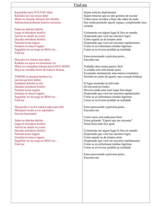 Find me
Kanashiku naru NYUUSU datte
Kikitaku mo nai uwasa datte
Mimi wo fusaide shiranai furi shitatte
Sukima kara koborete kokoro nurasuno
Sekai no dokoka dekitto
(sugu ni mitsukete hoshii)
Ano hi no atashi no youni
(hayaku mitsukete hoshii)
Namida korae nagara
Genjitsu ni mayoi nagara
Sagashite iru no tsugi no DOA wo…
Find me
Doryoku wa itsumo mie nikui
Kodoku wa aijou wo motomete iru
Mimi wo sumashite kikoete kita LOVE SONG
Heya no sumikko hitori de kokoro furueta
TEREBI ni utsutteta bashou wa
(aozora ga kirei datta)
Imademo dokoka ni atte
(hayaku mitsukete hoshii)
Namida korae nagara
Genjitsu ni mayoi nagara
Sagashite iru no tsugi no DOA wo…
Find me
Dousureba ii no ka wakara naku naru tabi
Mitsukete hoshii yo to sakenderu
Ima mo kawaranai
Sekai no dokoka dekitto
(sugu ni mitsukete hoshii)
Ano hi no atashi no youni
(hayaku mitsukete hoshii)
Namida korae nagara
Genjitsu ni mayoi nagara
Sagashite iru no tsugi no DOA wo…
Find me
Sejam notícias deprimentes
Sejam rumores que eu não gostaria de escutar
Cubro meus ouvidos e finjo não saber de nada
Isso ainda preenche aquele espaço, completando meu
coração
Certamente em algum lugar lá fora no mundo
(Esperando que você me encontre logo)
Como aquele eu de tempos atrás
(Esperando que você me encontre rapidamente)
Como se eu enfrentasse minhas lágrimas
Como se eu tivesse perdida na realidade
Estou procurando a próxima porta...
Encontre-me
Trabalho duro nunca parece fácil
A solidão está solicitando amor
Escutando atentamente uma música romântica
Sozinha no canto do quarto, meu coração balança
O lugar mostrado na televisão
(O céu azul era lindo)
Deveria ainda estar num lugar fora daqui
(Esperando que você me encontre rapidamente)
Como se eu enfrentasse minhas lágrimas
Como se eu tivesse perdida na realidade
Estou procurando a próxima porta...
Encontre-me
Como estou sem nada para fazer
Estou gritando “Espero que me encontre”
Nessa hora tudo fica igual
Certamente em algum lugar lá fora no mundo
(Esperando que você me encontre logo)
Como aquele eu de tempos atrás
(Esperando que você me encontre rapidamente)
Como se eu enfrentasse minhas lágrimas
Como se eu tivesse perdida na realidade
Estou procurando a próxima porta...
Encontre-me
 