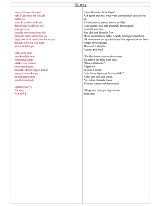 No way
mou iyan nacchau yo!
sakki kara uwa no sora de
keitai wo
zutto ki ni shiteru kedo
dare to me-ru shiteru no?
kao agete yo
koucha mo samechatta shi
kimochi datte samechau yo
henji wo ki ni suru koto wa aru yo
dakedo sore wa itsu datte
anata ni dake yo
yatto aeta koto
yorokondeta noni
tsumannai janai
saiaku nan dakara
mou nan dattara
uso naki demo shiyou kana?
yappa yametoku yo
aa tsukareru mon
sunetemiru kedo
yatterarenai yo
No way
NO WAY!
Estou ficando cheia disso!
Até agora mesmo, você vem construindo castelos no
ar.
E você parece atento ao seu celular
Com quem você está trocando mensagens?
Levante sua face
Seu chá está ficando frio.
Meus sentimentos estão ficando ambiguos também.
Há momentos em que também fico esperando um bom
tempo por respostas
Mas isso é sempre...
Apenas por você
Nós finalmente nos conhecemos.
Eu estava tão feliz com isso.
Não é entediante?
É terrível.
Se isso é assim,
Irei chorar lágrimas de crocodilo?
Acho que vou sair dessa.
Ah, estou cansada disso.
Vou me tornar mal-humorada.
Não posso carregar algo assim
Sem essa!
 