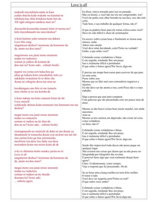 Love is all
mukashi mezashiteta nante iu kara
yudan shiteita kedo wakatte wa kurenai ne
toboketa kao shite kiitekuru kedo hen da
All right oshigoto nandesu mon ne?
dousureba hyouronka (anata) mitai ni nareru no?
kitto kuroubanashi mo arun deshou?
ii koto kaitene yatto umareta uta dakara
Love this song
utagatterun deshou? nisemono da honmono da
de, anata wa dou nano?
magaimono sou janai mono atsumete
nedan wo tsuketeru
sonnan ja yakkai da konnan da
dou nan no? kono saki... oshiete hoshii
tegami wa yomu yori kaku hou ga
jikan ga kakaru koto omoidashite mite yo
sukikatte iwaretemo ki ni shite cha
ikenai ne oshigoto dewa nai mon ne
kurabetagaru ano hito ni mo tsutaete
mou chotto ai no aru kotoba de
ii koto nakute mo kitto umarete kitan da shi
Love oneself
ochikonde shimau kedo nisemono mo honmono mo nai
deshou?
magai mono sou janai mono atsumete
nedan wo tsuketeru
sonnan ni maken na tte itten da
dou na no? kono saki... oshiete hoshii
iwareppanashi no mainichi de doko ni mo ikenai ya
shuukanshi ni torarecha ikenai you na koto mo nai shi
ima yaritai koto ga ima yaremasuka
mochiron sou desu itsu datte sou desu
nozonderu kotae mo mieru kedo ah ah
ii ko ni shitetara motto umaku yareta no ni
Love is all
utagatterun deshou? nisemono da honmono da
de, anata wa dou nano?
magai mono sou janai mono atsumete
nedan wo tsuketeru
sonnan ni maken na tte ittenda
dounaru ka? kono saki
... oshiete ageru
Eu disse, estava mirando para isso no passado,
Mas eu hesitei, e você não me iria me compreender, iria?
Você me pediu com olhar borrado na sua face, isso não está
certo.
Tudo bem, é seu trabalho de qualquer forma, não é?
O que eu poderia fazer para me tornar crítica como você?
Deve ter sido difícil e cheio de reclamações
Eu escrevi sobre coisas boas e finalmente se tornou uma
música, então
Adoro esta canção.
Você deve estar duvidando, certo?Falso ou verdade?
Então, o que sobre você?
Coletando coisas verdadeiras e falsas.
E em seguida, rotulando lhes um preço.
Isso é realmente difícil e pertubador.
O que sobre o futuro agora?Por favor, diga-me.
É preciso um tempo bem maior para escrever do que para
ler uma carta.
Pense sobre isso.
Mesmo que eu falei mal com comentários negativos e
injustos,
Eu não devo ser tão atenta a isso, certo?Esse não é o meu
trabalho.
Diga a pessoa que ama para comparar.
Com palavras que são preenchidas com um pouco mais de
amor.
Mesmo se não houve coisas boas (neste mundo), nós ainda
nascemos.
Ame-se
Mesmo se nós cairmos em depressão, não existe tal coisa
como verdadeiro
ou falso, não é?
Coletando coisas verdadeiras e falsas.
E em seguida, rotulando lhes um preço.
Isso é realmente difícil e pertubador.
O que sobre o futuro agora?Por favor, diga-me.
Sendo dito improvável todo dia,eu não posso pegar em
qualquer lugar
Não existem tais coisas que dizem que eu não posso ser
fotografada por fotografos das revistas.
É possível fazer algo que você realmente deseja fazer
agora?
Claro. Evidentemente, como sempre.
Vejo a resposta que fui procurando. Ah ah.
Se eu fosse uma criança melhor,eu teria feito melhor.
O amor é tudo.
Você deve ser suspeito,certo?Falso ou real?
O que sobre você, então?
Coletando coisas verdadeiras e falsas.
E em seguida, rotulando lhes um preço.
Isso é realmente difícil e pertubador.
O que sobre o futuro agora?Por favor,diga-me.
 