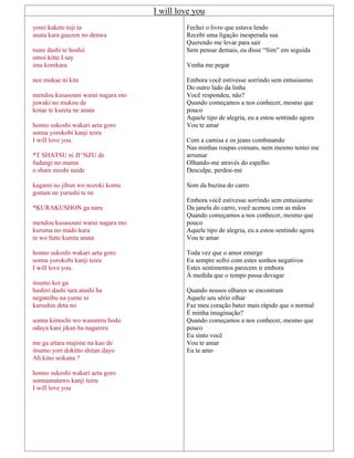 I will love you
yomi kakete toji ta
anata kara guuzen no denwa
tsure dashi te hoshii
omoi kitte I say
ima korekara
nee mukae ni kite
mendou kusasouni warai nagara mo
juwaki no mukou de
kotae te kureta ne anata
honno sukoshi wakari aeta goro
sonna yorokobi kanji teiru
I will love you.
*T SHATSU ni JI^NZU de
fudangi no mama
o share moshi naide
kagami no jibun wo nozoki komu
gomen ne yurushi te ne
*KURAKUSHON ga naru
mendou kusasouni warai nagara mo
kuruma no mado kara
te wo futte kureta anata
honno sukoshi wakari aeta goro
sonna yorokobi kanji teiru
I will love you.
itsumo koi ga
hashiri dashi tara atashi ha
negateibu na yume ni
kurushin deta no
sonna kimochi wo wasureru hodo
odaya kani jikan ha nagareru
me ga attara majime na kao de
itsumo yori dokitto shitan dayo
Ah kino seikana ?
honno sukoshi wakari aeta goro
sonnaanatawo kanji teiru
I will love you
Fechei o livro que estava lendo
Recebi uma ligação inesperada sua
Querendo me levar para sair
Sem pensar demais, eu disse “Sim” em seguida
Venha me pegar
Embora você estivesse sorrindo sem entusiasmo
Do outro lado da linha
Você respondeu, não?
Quando começamos a nos conhecer, mesmo que
pouco
Aquele tipo de alegria, eu a estou sentindo agora
Vou te amar
Com a camisa e os jeans combinando
Nas minhas roupas comuns, nem mesmo tentei me
arrumar
Olhando-me através do espelho
Desculpe, perdoe-me
Som da buzina do carro
Embora você estivesse sorrindo sem entusiasmo
Da janela do carro, você acenou com as mãos
Quando começamos a nos conhecer, mesmo que
pouco
Aquele tipo de alegria, eu a estou sentindo agora
Vou te amar
Toda vez que o amor emerge
Eu sempre sofro com estes sonhos negativos
Estes sentimentos parecem ir embora
À medida que o tempo passa devagar
Quando nossos olhares se encontram
Aquele seu sério olhar
Faz meu coração bater mais rápido que o normal
É minha imaginação?
Quando começamos a nos conhecer, mesmo que
pouco
Eu sinto você
Vou te amar
Eu te amo
 
