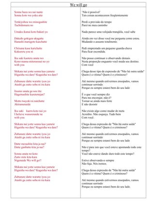 We will go
Sonna hazu wa nai nante
Sonna koto wa yoku atte
Tenkiyohou wo minogashite
Tachidomaru no
Umaku ikanai koto bakari yo
Dakedo gokigen ukagatte
Hanashi marugoto kaechatte
Chiisana kasa karichatte
Kakureru you ni
Iku saki kaeteru anata wo
Kono mama miterarenai no yo
with you
Shikata nai yotte sonna kao yamete
Higaisha wa dare? Kagaisha wa dare?
Zubunure datte waratte iyou yo
Atashi ga zutto soba ni iru kara
Itsumo anata ga sou itte
Hagemashite kuretennjan?
Motto tsuyoki ni natchatte
Akiramenaide
Iku saki kaeru koto nai yo
I believe wasurenaide ne
with you
Shikata nai yotte sonna kao yamete
Higaisha wa dare? Kagaisha wa dare?
Zubunure datte waratte iyou yo
Atashi ga zutto soba ni iru kara
Datte mezashite kita ja nai?
Datte ganbatte kita ja nai?
Sonna anata no koto
Zutto mite kita kara
Nigenaide We will go!!
Shikata nai yotte sonna kao yamete
Higaisha wa dare? Kagaisha wa dare?
Zubunure datte waratte iyou yo
Atashi ga zutto soba ni iru kara
‘Não é possível’
Tais coisas acontecerem freqüentemente
Perdi a previsão do tempo
Parei no meu caminho
Nada parece uma velejada tranqüila, você sabe
Ainda em vez disso você me pergunta como estou.
Mudando o assunto totalmente.
Pedi emprestado um pequeno guarda-chuva
Para ficar escondida.
Não posso continuar o observando demais
Nesta proporção enquanto você muda seu destino.
Com você
Chega desse tipo de expressão de "Não há outra saída"
Quem é a vítima? Quem é o criminoso?
Até mesmo quando estivermos ensopados, vamos
continuar sorrindo
Porque eu sempre estarei bem do seu lado
É o que você sempre diz
Para me encorajar, não é?
Tornar-se ainda mais forte
E não desistir
Não existe algo como mudar de meta
Acredito. Não esqueça. Tudo bem
Com você.
Chega dessa expressão de "Não há outra saída"
Quem é a vítima? Quem é o criminoso?
Até mesmo quando estivermos ensopados, vamos
continuar sorrindo
Porque eu sempre estarei bem do seu lado
Não é para isto que você esteve apontando todo este
tempo?
Você não esteve dando duro todo este tempo?
Estive observando-o sempre
Não fuja. Nós iremos.
Chega dessa expressão de "Não há outra saída"
Quem é a vítima? Quem é o criminoso?
Até mesmo quando estivermos ensopados, vamos
continuar sorrindo
Porque eu sempre estarei bem do seu lado.
 