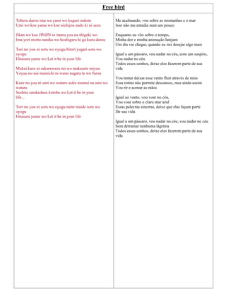 Free bird
Toberu darou ima wa yami wo kuguri nukete
Umi wo koe yama wo koe nichijou nado ki ni sezu
Jikan wo koe JINJIN to itamu you na shigeki wo
Ima yori motto nanika wo hoshigaru hi ga kuru darou
Tori no you ni sora wo oyogu hitori yogari sora wo
oyogu
Hitasura yume wo Let it be in your life
Mukai kaze ni sakarawazu mi wo makasete miyou
Yoyuu no nai mainichi ni warai nagara te wo furou
Kaze no you ni umi wo wataru aoku toumei na umi wo
wataru
Soshite sarakedasu kotoba wo Let it be in your
life...
Tori no you ni sora wo oyogu naite inaide sora wo
oyogu
Hitasura yume wo Let it be in your life
Me acalmando, vou sobre as montanhas e o mar
Isso não me entedia nem um pouco
Enquanto eu vôo sobre o tempo,
Minha dor e minha animação latejam
Um dia vai chegar, quando eu irei desejar algo mais
Igual a um pássaro, vou nadar no céu, com um suspiro,
Vou nadar no céu
Todos esses sonhos, deixe eles fazerem parte de sua
vida
Vou tentar deixar esse vento fluir através de mim
Essa rotina não permite descansos, mas ainda assim
Vou rir e acenar as mãos
Igual ao vento, vou voar no céu,
Vou voar sobre o claro mar azul
Essas palavras sinceras, deixe que elas façam parte
De sua vida
Igual a um pássaro, vou nadar no céu, vou nadar no céu
Sem derramar nenhuma lágrima
Todos esses sonhos, deixe eles fazerem parte de sua
vida
 