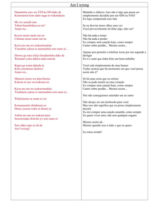 Am I wrong
Damatteita sore wa YES ka NO dake de
Kimerarerai koto datte sugu ni wakattakara
Me wo sorashi tara
Tabun hanashidasu no ne?
Anata wa...
Kowai mono nante nai no
Ushinau mono nante nai no
Kyou mo uta wo tsukurimashita
Yurushite yukou to utaimashita sore nano ni...
Denwa ga naru ichiji chuudanshita dake de
Warattari yoku dekiru nado miteita
Kigen ga warai dakeda to
Kitto omotterun deshou?
Anata wa...
Mamoru mono wa tatta hitotsu
Kokoro ni uso wa tsukenai no
Kyou mo uta wo tsukurimashita
Tsudukete yukou to utaimashita sore nano ni...
Wakariaenai ne anata to wa
Komarasetari shitakunai yo
Demo yuzuru wake ni ikanai yo
Ashita mo uta wo tsukuru kara
Itsuwarinaku ikiteitai yo sore nano ni
Sore dake nano ni ah ah
Am I wrong?
Mantido o silêncio. Isso não é algo que possa ser
simplesmente decidido por um SIM ou NÃO
Eu logo compreendi esse fato
Se eu desviar meus olhos uma vez
Você provavelmente irá falar algo, não vai?
Não há nada a temer
Não há nada a perder
Eu compus uma canção hoje, como sempre
Cantei sobre perdão... Mesmo assim...
Apenas por permitir o telefone tocar por um segundo e
desligar
Eu ri e senti que tinha feito um bom trabalho
Você está simplesmente de mau humor
Tenho certeza que há momentos em que você pensa
assim não é?
Só há uma coisa que eu estimo
Não se pode mentir ao meu coração
Eu compus uma canção hoje, como sempre
Cantei sobre perdão... Mesmo assim...
Nós não conseguimos entender um ao outro
Não desejo ser um incômodo para você
Mas isso não significa que eu posso simplesmente
desistir
Eu irei compor uma canção amanhã, como sempre
Eu quero viver uma vida sem qualquer engano
Mesmo assim ah...
Mesmo quando isso é tudo o que eu quero
Eu estou errada?
 