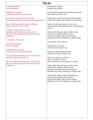 Why me
Found Me oikakete
zutto samishikute
hitorikiri no Sad night
yofuke mae no yami ni tokekondeta
konna fuu ni itsumo kiesou na My Soul
toorisugite yuku hito no nami ni nomare nagasarete iku
itsumo dareka ga tasukete kureru to shinjiteta
jibun no ashi de I just be myself
* Bye my weakness Bye my sorrow
fumidasu yuuki motte yuku yo kore kara wa
Bye my weakness kagayaku saki kitto kono te ni
tsukamu yo
...Good day... Oh my self
Need me kono saki ni
kimi wo sagashita
tachidomaranai everyday
yoake mae no sora wo dakishimeteta
kimi ga utatte kureta Songs ima mo wasurenai yo
tsuyoku nareru I just be myself
Bye my weakness Bye my sorrow ~kore kara wa
Bye my weakness kagayaku saki kitto kono te ni
tsukamu yo
Encontre-me, siga-me
Sempre estou solitária
Os sentimentos dessa noite triste, há muito tempo
Eles dissolviam na luz fraca
Minha alma se sente assim, desmorando também
Como todo mundo, vejo tomando uma parte disso
Sempre acreditei que alguém irá me salvar,
Mas usando minhas próprias pernas, serei apenas eu
mesma
Adeus minha fraqueza, adeus minha tristeza
Encontrarei a coragem dentro de mim
De agora em diante, adeus minha fraquza
Realizarei esse futuro brilhante em minhas mãos
Um dia bom...Oh eu mesma...
Eu preciso de você aqui
Procurei e procurei por você
Toda noite quando não permaneci,
Antes do sol nascer, abracei o céu
Nunca vou esquecer as músicas
Que você cantou e me deu
Posso ser mais forte, serei apenas eu mesma
Adeus minha fraqueza, adeus minha tristeza
Encontrarei a coragem dentro de mim
De agora em diante, adeus minha fraqueza
Realizarei esse futuro brilhante em minhas mãos
Adeus minha tristeza, adeus minha fraqueza
Encontrarei a coragem dentro de mim
De agora em diante, adeus minha fraqueza
Realizarei esse futuro brilhante em minhas mãos.
 