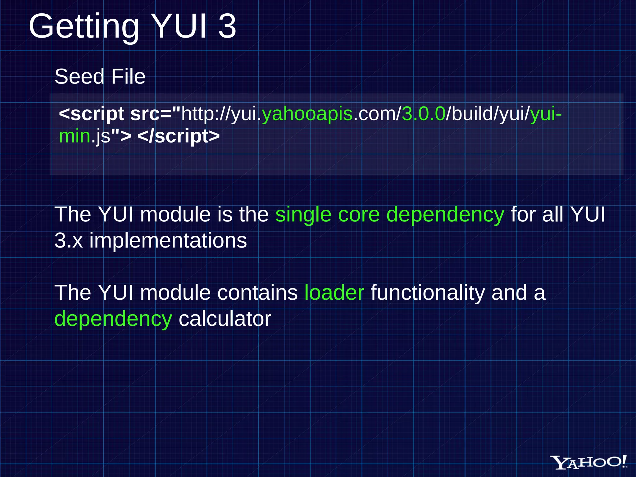 Getting YUI 3 <script src=" http://yui. yahooapis .com/ 3.0.0 /build/yui/ yui-min .js "> </script> Seed File The YUI module is the single core dependency for all YUI 3.x implementations The YUI module contains loader functionality and a dependency calculator 
