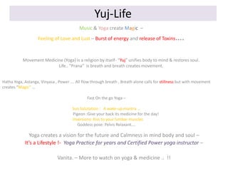 Yuj-Life
Music & Yoga create Magic –
Feeling of Love and Lust – Burst of energy and release of Toxins

….

Movement Medicine (Yoga) is a religion by itself- “Yuj” unifies body to mind & restores soul.
Life.. “Prana” is breath and breath creates movement.
Hatha Yoga, Astanga, Vinyasa , Power …. All flow through breath , Breath alone calls for stillness but with movement
creates “Magic” …
Fast On the go Yoga –
Sun Salutation : A wake-up mantra …
Pigeon :Give your back its medicine for the day!
Inversions: Kiss to your lumbar muscles
Goddess pose: Pelvis Relaxant….

Yoga creates a vision for the future and Calmness in mind body and soul –
It’s a Lifestyle !- Yoga Practice for years and Certified Power yoga instructor –
Vanita. – More to watch on yoga & medicine .. !!

 