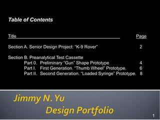 Table of Contents


Title                                                        Page

Section A. Senior Design Project: “K-9 Rover”                  2

Section B. Preanalytical Test Cassette
        Part 0. Preliminary “Gun” Shape Prototype               4
        Part I. First Generation. “Thumb Wheel” Prototype.      6
        Part II. Second Generation. “Loaded Syringe” Prototype. 8




                                                                    1
 