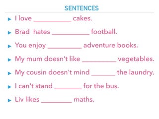 SENTENCES
▸ I love ___________ cakes.
▸ Brad hates ___________ football.
▸ You enjoy __________ adventure books.
▸ My mum doesn't like __________ vegetables.
▸ My cousin doesn't mind _______ the laundry.
▸ I can't stand ________ for the bus.
▸ Liv likes _________ maths.
 