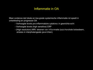 Inflammatie in OA



                                                                      el
Meer evidence dat lokale en low-grade systemische inflammatie rol speelt in


                                                                    s
ontwikkeling en progressie OA


                             h t uk
      - Verhoogde levels pro-inflammatoire cytokines in gewrichtsvocht


                           ig r-Y
      - Verhoogde levels (high sensitive) CRP


                         r
      - (High resolution) MRI: tekenen van inflammatie (subchondrale botoedeem,

                        y le
                      p u
         erosies in interphalangeale gewrichten)



                   C o G
                    le k
                 Me
       D r.
 
