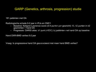 GARP (Genetics, arthrosis, progression) studie


                                                                          l
181 patiënten met OA



                                     t uk
Radiologische schade 0-2 jaar in IPJs en CMC1
                                                                       s e
                                   h
    - Baseline: Kellgren-Lawrence score (0-4 punten per gewricht): KL ≥2 punten in ≥2


                                 ig r-Y
       gewrichten = hand OA

                               r
    - Progressie: OARSI atlas: ≥1 punt (=SDC) bij patiënten met hand OA op baseline

                              y le
                            p u
                           o G
Hand DXR-BMD verlies 0-2 jaar


                         C
                          le k
Vraag: Is progressieve hand OA geassocieerd met meer hand BMD verlies?




                       Me
          D r.
 