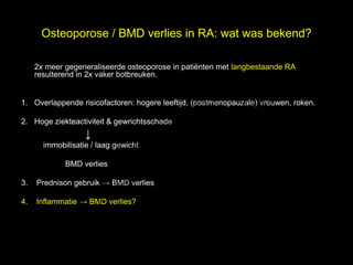Osteoporose / BMD verlies in RA: wat was bekend?


                                                                           l
     2x meer gegeneraliseerde osteoporose in patiënten met langbestaande RA,

                                                                          e
     resulterend in 2x vaker botbreuken.


                                     t uk                               s
                                   h
                                 ig r-Y
1. Overlappende risicofactoren: hogere leeftijd, (postmenopauzale) vrouwen, roken.

                               r
                              y le
                            p u
2. Hoge ziekteactiviteit & gewrichtsschade


                           o G
                   ↓
                         C
       immobilisatie / laag gewicht

             BMD verlies

                          le k
3.

                       Me
     Prednison gebruik → BMD verlies



              r.
4.   Inflammatie → BMD verlies?

            D
 
