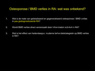 Osteoporose / BMD verlies in RA: wat was onbekend?

1.

                                                                            el
      Wat is de mate van gelokaliseerd en gegeneraliseerd osteoporose / BMD verlies


                                                                          s
      in pas gediagnosticeerde RA?


                                 h t uk
                               ig r-Y
2.    Wordt BMD verlies direct veroorzaakt door inflammatoir activiteit in RA?

                             r
                            y le
                          p u
3.    Wat is het effect van hedendaagse, moderne behandelstrategieën op BMD verlies

                         o G
      in RA?

                       C
                        le k
                     Me
          D r.
 