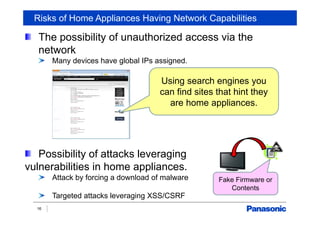 Risks of Home Appliances Having Network Capabilities
The possibility of unauthorized access via the
network
Many devices have global IPs assigned.
Possibility of attacks leveraging
vulnerabilities in home appliances.
Attack by forcing a download of malware
Targeted attacks leveraging XSS/CSRF
16
Using search engines you
can find sites that hint they
are home appliances.
Fake Firmware or
Contents
 