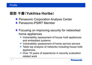 Profile
堀部 千壽（Yukihisa Horibe）
2
Panasonic Corporation Analysis Center
Panasonic-PSIRT Member
Focusing on improving security for networked
home appliances
Vulnerability assessment of house hold appliances
and embedded systems
Vulnerability assessment of home service servers
Table top analysis of networks including house hold
appliances.
Over 10 years of experience in security evaluation
related work
 