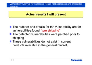Vulnerability Analysis for Panasonic House hold appliances and embedded
systems
23
The number and details for the vulnerability are for
vulnerabilities found “pre shipping”
The detected vulnerabilities were patched prior to
shipping
These vulnerabilities do not exist in current
products available in the general market.
Actual results I will present
 