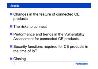 Agenda
3
Changes in the feature of connected CE
products
The risks to connect
Performance and trends in the Vulnerability
Assessment for connected CE products
Security functions required for CE products in
the time of IoT
Closing
 