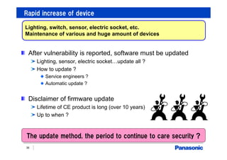 Rapid increase of device
36
Lighting, switch, sensor, electric socket, etc.
Maintenance of various and huge amount of devices
After vulnerability is reported, software must be updated
Lighting, sensor, electric socket…update all ?
How to update ?
Service engineers ?
Automatic update ?
Disclaimer of firmware update
Lifetime of CE product is long (over 10 years)
Up to when ?
The update method, the period to continue to care security ?
 