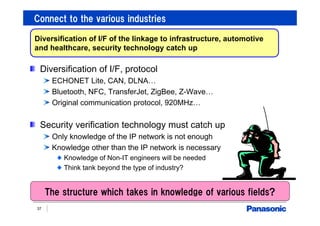 Connect to the various industries
37
Diversification of I/F, protocol
ECHONET Lite, CAN, DLNA…
Bluetooth, NFC, TransferJet, ZigBee, Z-Wave…
Original communication protocol, 920MHz…
Security verification technology must catch up
Only knowledge of the IP network is not enough
Knowledge other than the IP network is necessary
Knowledge of Non-IT engineers will be needed
Think tank beyond the type of industry?
Diversification of I/F of the linkage to infrastructure, automotive
and healthcare, security technology catch up
The structure which takes in knowledge of various fields?
 