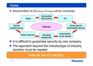 Closing
39
Several billion of IoT(Internet of Things) will be connected
It is difficult to guarantee security by one company
The approach beyond the industry/type of industry
/position must be needed
Unite for the IoT security !
Internet
Store
Social
infrastructure
Public Service Housing
equipment
Automotive
in-car device
Smart phone
Information device
PC
Connected
CE product
 