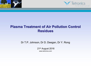 Plasma Treatment of Air Pollution Control
Residues
Dr T.P. Johnson, Dr D. Deegan, Dr Y. Rong
21st August 2016
www.tetronics.com
 