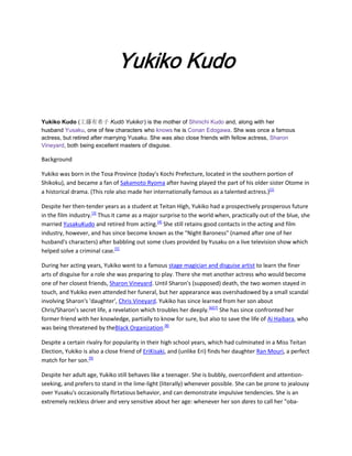 Yukiko Kudo
Yukiko Kudo (工藤有希子 Kudō Yukiko ) is the mother of Shinichi Kudo and, along with her
husband Yusaku, one of few characters who knows he is Conan Edogawa. She was once a famous
actress, but retired after marrying Yusaku. She was also close friends with fellow actress, Sharon
Vineyard, both being excellent masters of disguise.
?

Background
Yukiko was born in the Tosa Province (today's Kochi Prefecture, located in the southern portion of
Shikoku), and became a fan of Sakamoto Ryoma after having played the part of his older sister Otome in
a historical drama. (This role also made her internationally famous as a talented actress.)[2]
Despite her then-tender years as a student at Teitan High, Yukiko had a prospectively prosperous future
in the film industry.[3] Thus it came as a major surprise to the world when, practically out of the blue, she
married YusakuKudo and retired from acting.[4] She still retains good contacts in the acting and film
industry, however, and has since become known as the "Night Baroness" (named after one of her
husband's characters) after babbling out some clues provided by Yusaku on a live television show which
helped solve a criminal case.[5]
During her acting years, Yukiko went to a famous stage magician and disguise artist to learn the finer
arts of disguise for a role she was preparing to play. There she met another actress who would become
one of her closest friends, Sharon Vineyard. Until Sharon's (supposed) death, the two women stayed in
touch, and Yukiko even attended her funeral, but her appearance was overshadowed by a small scandal
involving Sharon's 'daughter', Chris Vineyard. Yukiko has since learned from her son about
Chris/Sharon's secret life, a revelation which troubles her deeply.[6][7] She has since confronted her
former friend with her knowledge, partially to know for sure, but also to save the life of Ai Haibara, who
was being threatened by theBlack Organization.[8]
Despite a certain rivalry for popularity in their high school years, which had culminated in a Miss Teitan
Election, Yukiko is also a close friend of EriKisaki, and (unlike Eri) finds her daughter Ran Mouri, a perfect
match for her son.[9]
Despite her adult age, Yukiko still behaves like a teenager. She is bubbly, overconfident and attentionseeking, and prefers to stand in the lime-light (literally) whenever possible. She can be prone to jealousy
over Yusaku's occasionally flirtatious behavior, and can demonstrate impulsive tendencies. She is an
extremely reckless driver and very sensitive about her age: whenever her son dares to call her "oba-

 