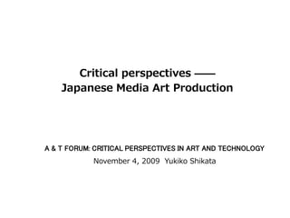 Critical perspectives ——
    Japanese Media Art Production




A & T FORUM: CRITICAL PERSPECTIVES IN ART AND TECHNOLOGY
            November 4, 2009 Yukiko Shikata
 