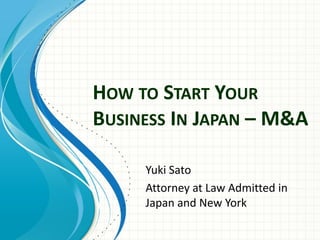 HOW TO START YOUR
BUSINESS IN JAPAN – M&A
Yuki Sato
Attorney at Law Admitted in
Japan and New York
 