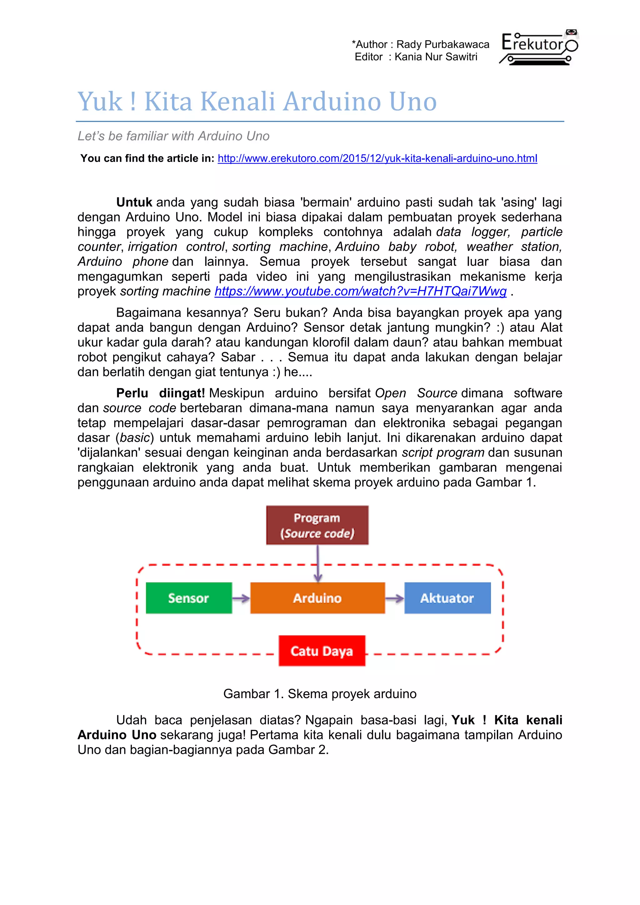 *Author : Rady Purbakawaca
Editor : Kania Nur Sawitri
Yuk ! Kita Kenali Arduino Uno
Let’s be familiar with Arduino Uno
You can find the article in: http://www.erekutoro.com/2015/12/yuk-kita-kenali-arduino-uno.html
Untuk anda yang sudah biasa 'bermain' arduino pasti sudah tak 'asing' lagi
dengan Arduino Uno. Model ini biasa dipakai dalam pembuatan proyek sederhana
hingga proyek yang cukup kompleks contohnya adalah data logger, particle
counter, irrigation control, sorting machine, Arduino baby robot, weather station,
Arduino phone dan lainnya. Semua proyek tersebut sangat luar biasa dan
mengagumkan seperti pada video ini yang mengilustrasikan mekanisme kerja
proyek sorting machine https://www.youtube.com/watch?v=H7HTQai7Wwg .
Bagaimana kesannya? Seru bukan? Anda bisa bayangkan proyek apa yang
dapat anda bangun dengan Arduino? Sensor detak jantung mungkin? :) atau Alat
ukur kadar gula darah? atau kandungan klorofil dalam daun? atau bahkan membuat
robot pengikut cahaya? Sabar . . . Semua itu dapat anda lakukan dengan belajar
dan berlatih dengan giat tentunya :) he....
Perlu diingat! Meskipun arduino bersifat Open Source dimana software
dan source code bertebaran dimana-mana namun saya menyarankan agar anda
tetap mempelajari dasar-dasar pemrograman dan elektronika sebagai pegangan
dasar (basic) untuk memahami arduino lebih lanjut. Ini dikarenakan arduino dapat
'dijalankan' sesuai dengan keinginan anda berdasarkan script program dan susunan
rangkaian elektronik yang anda buat. Untuk memberikan gambaran mengenai
penggunaan arduino anda dapat melihat skema proyek arduino pada Gambar 1.
Gambar 1. Skema proyek arduino
Udah baca penjelasan diatas? Ngapain basa-basi lagi, Yuk ! Kita kenali
Arduino Uno sekarang juga! Pertama kita kenali dulu bagaimana tampilan Arduino
Uno dan bagian-bagiannya pada Gambar 2.
 