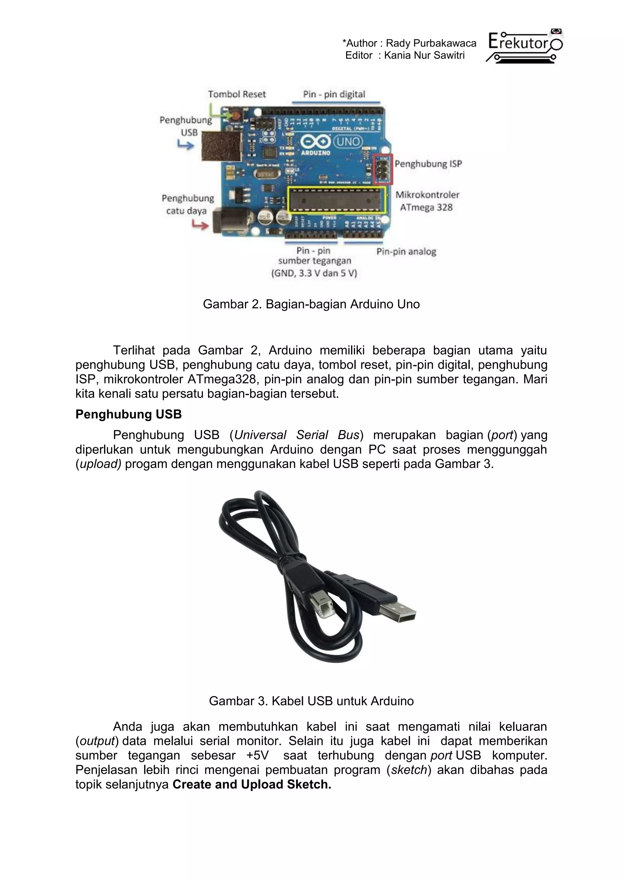 *Author : Rady Purbakawaca
Editor : Kania Nur Sawitri
Gambar 2. Bagian-bagian Arduino Uno
Terlihat pada Gambar 2, Arduino memiliki beberapa bagian utama yaitu
penghubung USB, penghubung catu daya, tombol reset, pin-pin digital, penghubung
ISP, mikrokontroler ATmega328, pin-pin analog dan pin-pin sumber tegangan. Mari
kita kenali satu persatu bagian-bagian tersebut.
Penghubung USB
Penghubung USB (Universal Serial Bus) merupakan bagian (port) yang
diperlukan untuk mengubungkan Arduino dengan PC saat proses menggunggah
(upload) progam dengan menggunakan kabel USB seperti pada Gambar 3.
Gambar 3. Kabel USB untuk Arduino
Anda juga akan membutuhkan kabel ini saat mengamati nilai keluaran
(output) data melalui serial monitor. Selain itu juga kabel ini dapat memberikan
sumber tegangan sebesar +5V saat terhubung dengan port USB komputer.
Penjelasan lebih rinci mengenai pembuatan program (sketch) akan dibahas pada
topik selanjutnya Create and Upload Sketch.
 