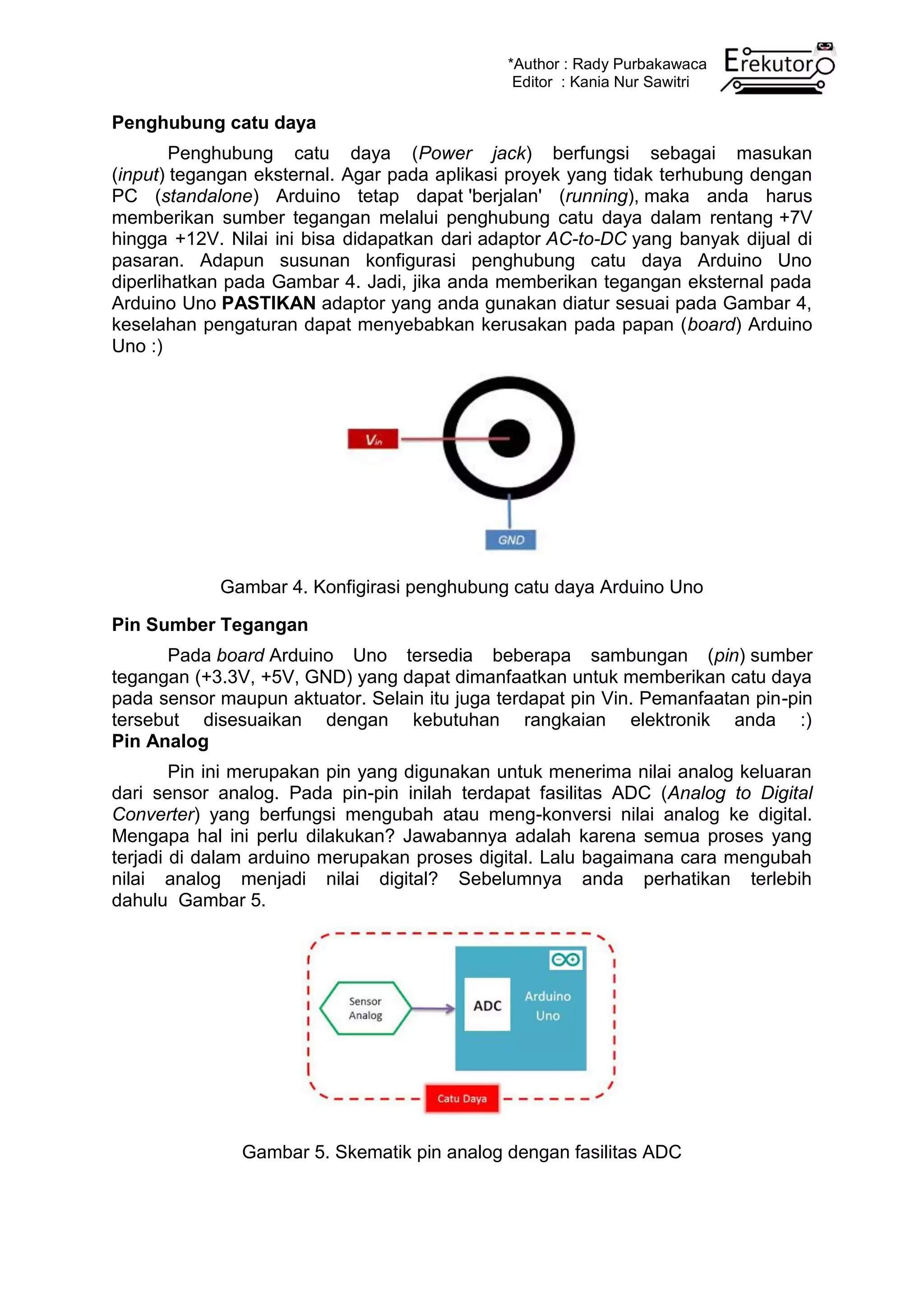 *Author : Rady Purbakawaca
Editor : Kania Nur Sawitri
Penghubung catu daya
Penghubung catu daya (Power jack) berfungsi sebagai masukan
(input) tegangan eksternal. Agar pada aplikasi proyek yang tidak terhubung dengan
PC (standalone) Arduino tetap dapat 'berjalan' (running), maka anda harus
memberikan sumber tegangan melalui penghubung catu daya dalam rentang +7V
hingga +12V. Nilai ini bisa didapatkan dari adaptor AC-to-DC yang banyak dijual di
pasaran. Adapun susunan konfigurasi penghubung catu daya Arduino Uno
diperlihatkan pada Gambar 4. Jadi, jika anda memberikan tegangan eksternal pada
Arduino Uno PASTIKAN adaptor yang anda gunakan diatur sesuai pada Gambar 4,
keselahan pengaturan dapat menyebabkan kerusakan pada papan (board) Arduino
Uno :)
Gambar 4. Konfigirasi penghubung catu daya Arduino Uno
Pin Sumber Tegangan
Pada board Arduino Uno tersedia beberapa sambungan (pin) sumber
tegangan (+3.3V, +5V, GND) yang dapat dimanfaatkan untuk memberikan catu daya
pada sensor maupun aktuator. Selain itu juga terdapat pin Vin. Pemanfaatan pin-pin
tersebut disesuaikan dengan kebutuhan rangkaian elektronik anda :)
Pin Analog
Pin ini merupakan pin yang digunakan untuk menerima nilai analog keluaran
dari sensor analog. Pada pin-pin inilah terdapat fasilitas ADC (Analog to Digital
Converter) yang berfungsi mengubah atau meng-konversi nilai analog ke digital.
Mengapa hal ini perlu dilakukan? Jawabannya adalah karena semua proses yang
terjadi di dalam arduino merupakan proses digital. Lalu bagaimana cara mengubah
nilai analog menjadi nilai digital? Sebelumnya anda perhatikan terlebih
dahulu Gambar 5.
Gambar 5. Skematik pin analog dengan fasilitas ADC
 