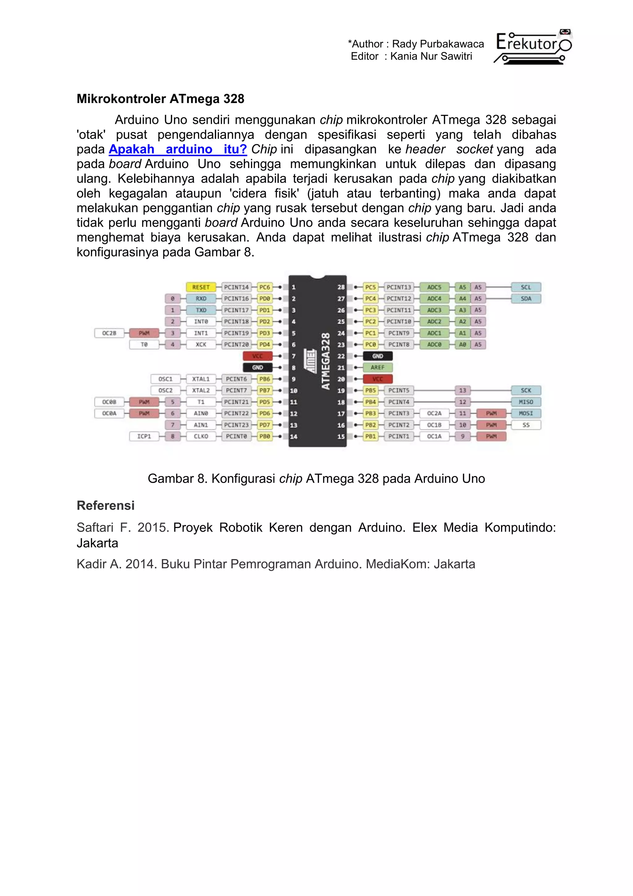 *Author : Rady Purbakawaca
Editor : Kania Nur Sawitri
Mikrokontroler ATmega 328
Arduino Uno sendiri menggunakan chip mikrokontroler ATmega 328 sebagai
'otak' pusat pengendaliannya dengan spesifikasi seperti yang telah dibahas
pada Apakah arduino itu? Chip ini dipasangkan ke header socket yang ada
pada board Arduino Uno sehingga memungkinkan untuk dilepas dan dipasang
ulang. Kelebihannya adalah apabila terjadi kerusakan pada chip yang diakibatkan
oleh kegagalan ataupun 'cidera fisik' (jatuh atau terbanting) maka anda dapat
melakukan penggantian chip yang rusak tersebut dengan chip yang baru. Jadi anda
tidak perlu mengganti board Arduino Uno anda secara keseluruhan sehingga dapat
menghemat biaya kerusakan. Anda dapat melihat ilustrasi chip ATmega 328 dan
konfigurasinya pada Gambar 8.
Gambar 8. Konfigurasi chip ATmega 328 pada Arduino Uno
Referensi
Saftari F. 2015. Proyek Robotik Keren dengan Arduino. Elex Media Komputindo:
Jakarta
Kadir A. 2014. Buku Pintar Pemrograman Arduino. MediaKom: Jakarta
 