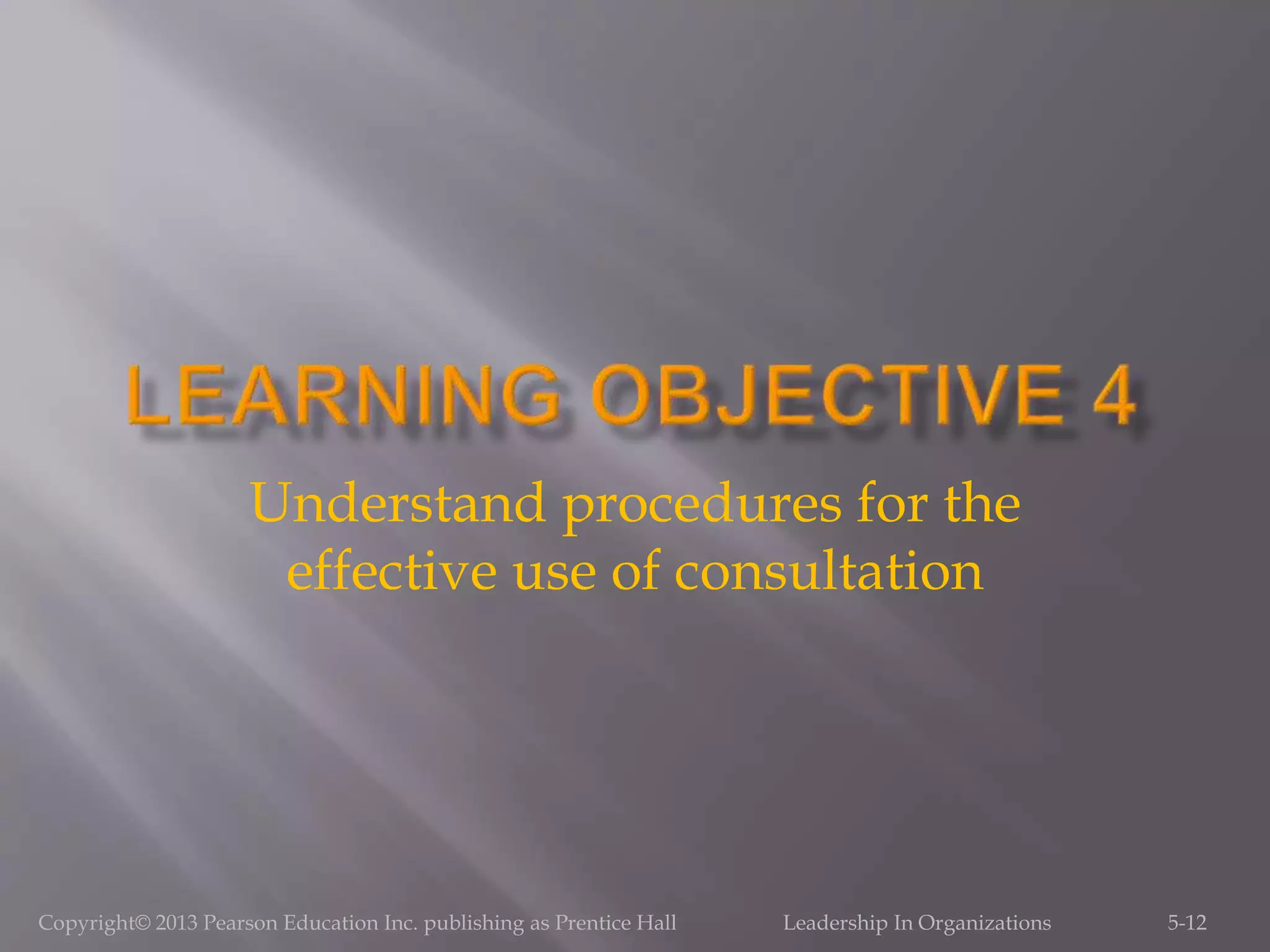 Understand procedures for the
effective use of consultation
5-12Copyright© 2013 Pearson Education Inc. publishing as Prentice Hall Leadership In Organizations
 