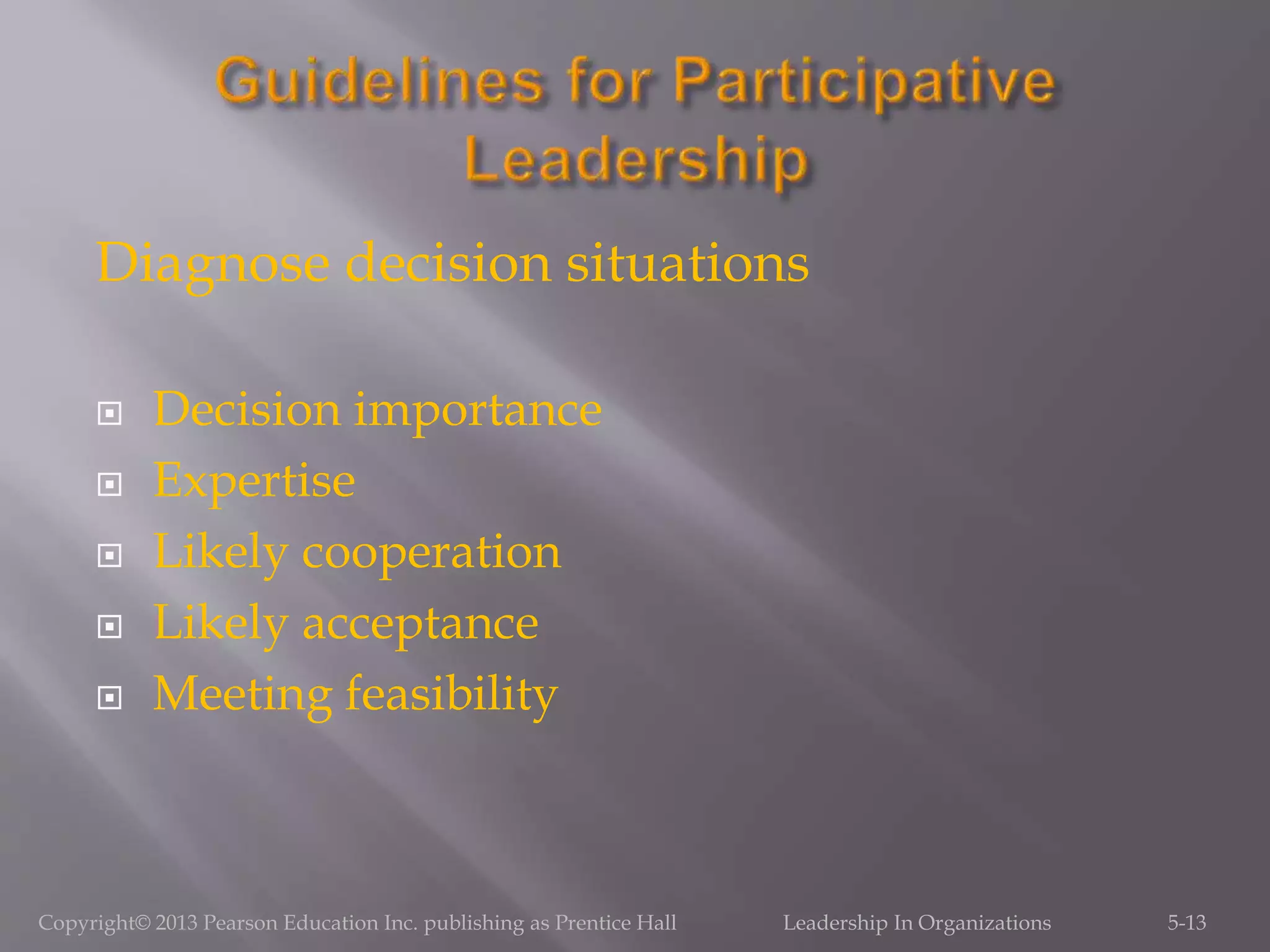 Diagnose decision situations
 Decision importance
 Expertise
 Likely cooperation
 Likely acceptance
 Meeting feasibility
Copyright© 2013 Pearson Education Inc. publishing as Prentice Hall Leadership In Organizations 5-13
 