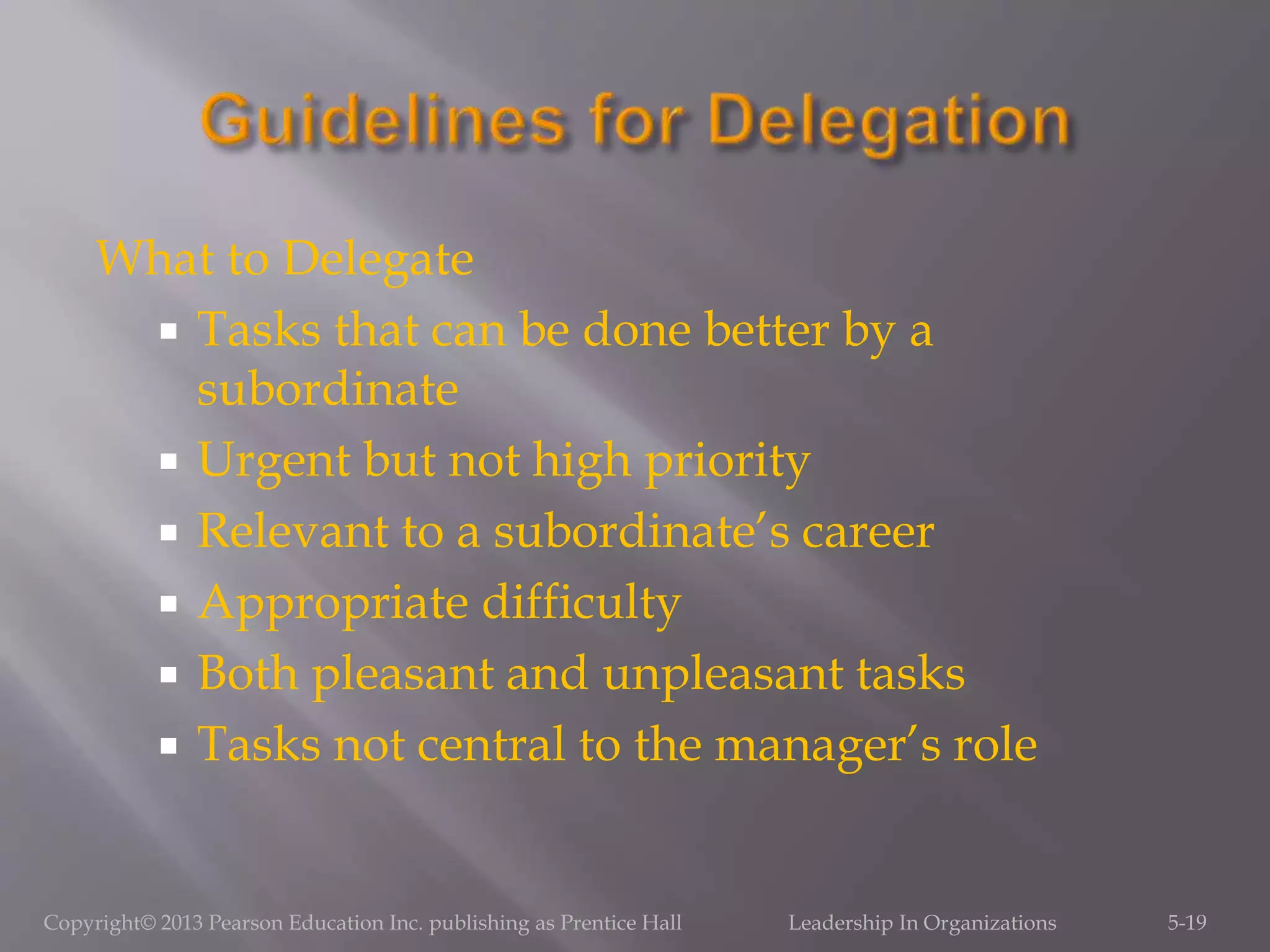 What to Delegate
 Tasks that can be done better by a
subordinate
 Urgent but not high priority
 Relevant to a subordinate’s career
 Appropriate difficulty
 Both pleasant and unpleasant tasks
 Tasks not central to the manager’s role
Copyright© 2013 Pearson Education Inc. publishing as Prentice Hall Leadership In Organizations 5-19
 